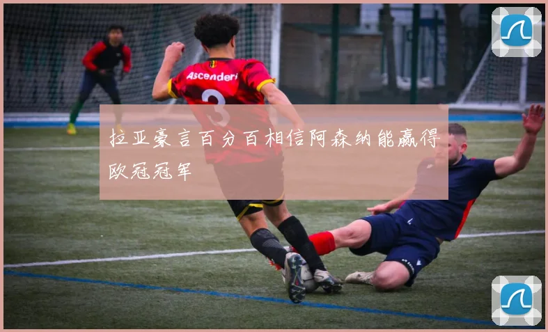拉亚豪言百分百相信阿森纳能赢得欧冠冠军