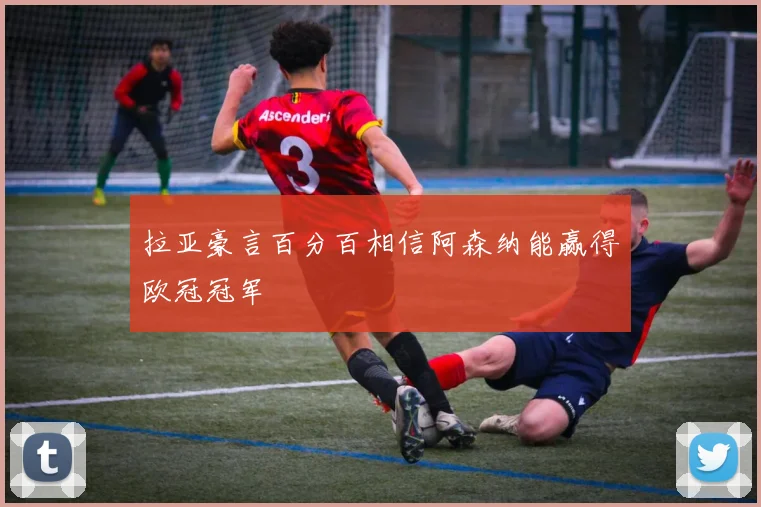 拉亚豪言百分百相信阿森纳能赢得欧冠冠军