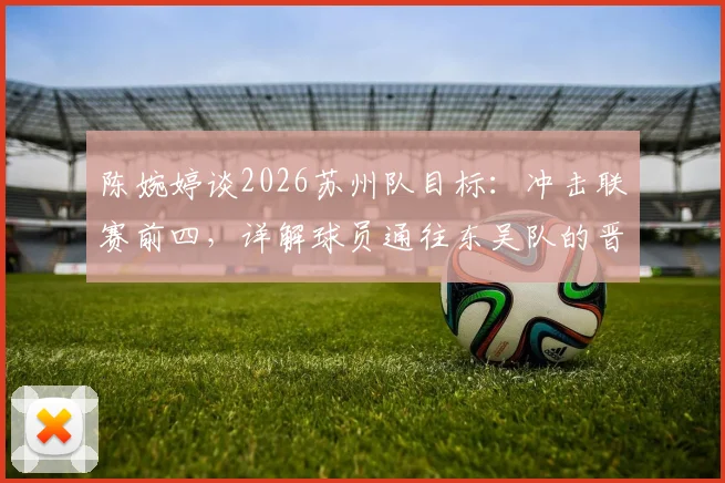 陈婉婷谈2026苏州队目标：冲击联赛前四，详解球员通往东吴队的晋升通道与选拔标准
