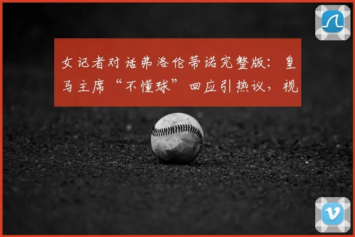 女记者对话弗洛伦蒂诺完整版：皇马主席“不懂球”回应引热议，视频原文全解析