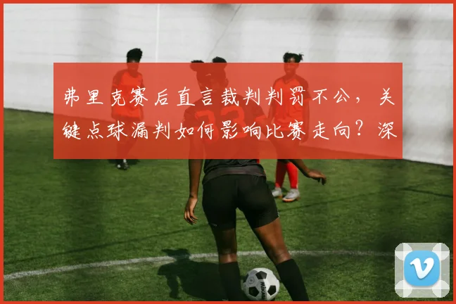 弗里克赛后直言裁判判罚不公，关键点球漏判如何影响比赛走向？深度解析足球赛场争议