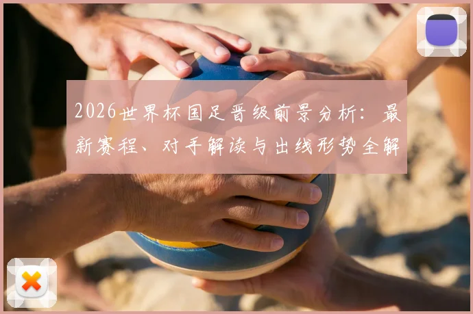 2026世界杯国足晋级前景分析：最新赛程、对手解读与出线形势全解析