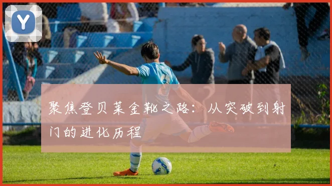 聚焦登贝莱金靴之路：从突破到射门的进化历程