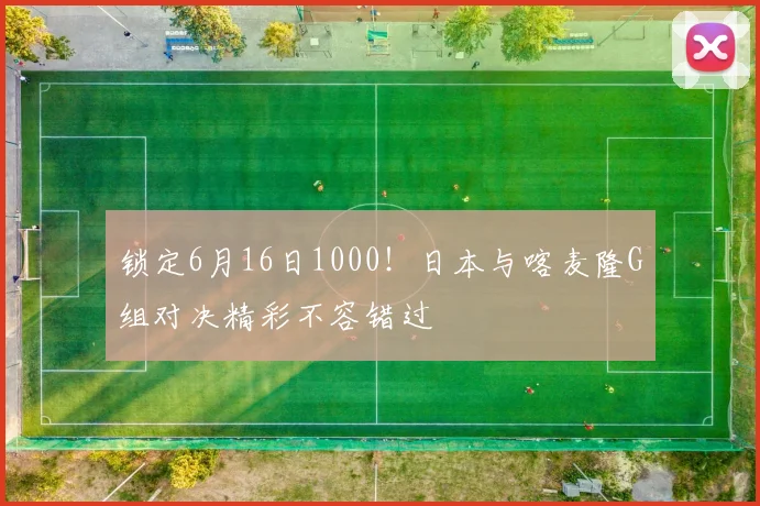 锁定6月16日1000！日本与喀麦隆G组对决精彩不容错过