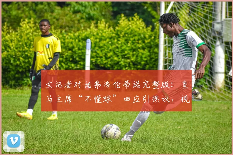 女记者对话弗洛伦蒂诺完整版：皇马主席“不懂球”回应引热议，视频原文全解析