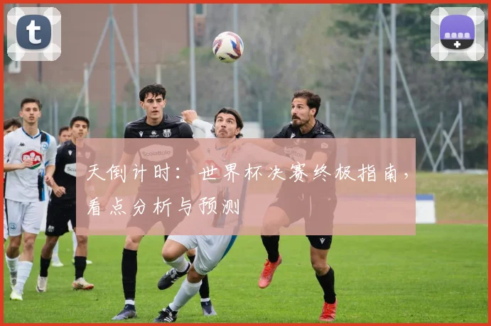 天倒计时：世界杯决赛终极指南，看点分析与预测