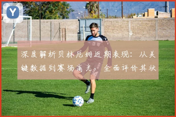 深度解析贝林厄姆近期表现：从关键数据到赛场高光，全面评价其状态与作用