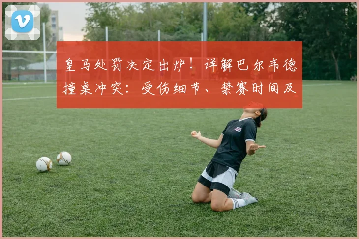皇马处罚决定出炉！详解巴尔韦德撞桌冲突：受伤细节、禁赛时间及两人最终处罚结果