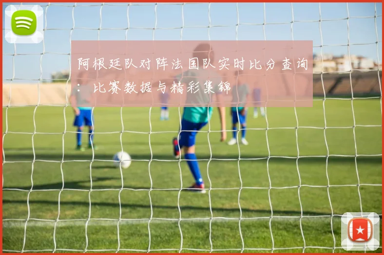 阿根廷队对阵法国队实时比分查询：比赛数据与精彩集锦