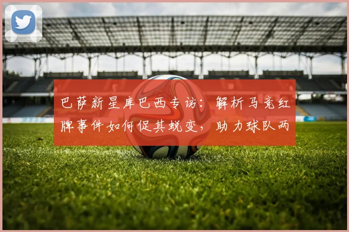 巴萨新星库巴西专访：解析马竞红牌事件如何促其蜕变，助力球队两连冠