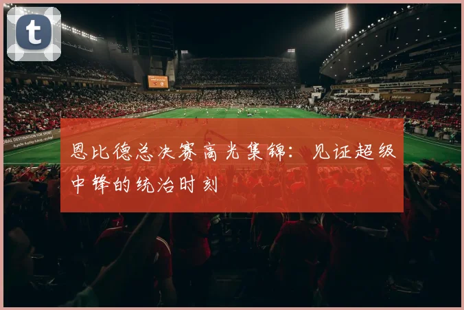 恩比德总决赛高光集锦：见证超级中锋的统治时刻