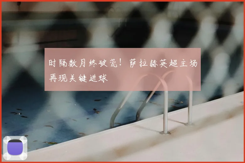 时隔数月终破荒！萨拉赫英超主场再现关键进球