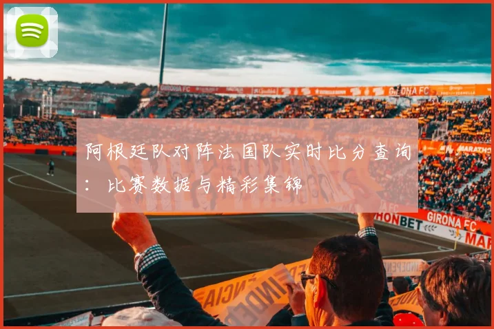 阿根廷队对阵法国队实时比分查询：比赛数据与精彩集锦